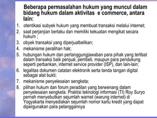 Beberapa permasalahan hukum yang muncul dalam
bidang hukum dalam aktivitas e commerce, antara
lain:
1. otentikasi subyek hukum yang membuat transaksi melalui internet;
2. saat perjanjian berlaku dan memiliki kekuatan mengikat secara
hukum ;
3. obyek transaksi yang diperjualbelikan;
4. mekanisme peralihan hak;
5. hubungan hukum dan pertanggungjawaban para pihak yang terlibat
dalam transaksi baik penjual, pembeli, maupun para pendukung
seperti perbankan, internet service provider (ISP), dan lain-lain;
6. legalitas dokumen catatan elektronik serta tanda tangan digital
sebagai alat bukti;
7. mekanisme penyelesaian sengketa;
8. pilihan hukum dan forum peradilan yang berwenang dalam
penyelesaian sengketa. Praktisi teknologi informasi (TI) Roy Suryo
pernah menyebutkan sejumlah warnet (warung internet) di
Yogyakarta menyediakan sejumlah nomor kartu kredit yang dapat
dipergunakan para pelanggannya
 