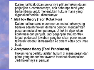 Dalam hal tidak dicantumkannya pilihan hukum dalam
perjanjian e-commercenya, ada beberapa teori yang
berkembang untuk menentukan hukum mana yang
digunakan/berlaku, diantaranya:
1. Mail box theory (Teori Kotak Pos)
Dalam hal transaksi e-commerce, maka hukum yang
berlaku adalah hukum di mana pembeli mengirimkan
pesanan melalui komputernya. Untuk ini diperlukan
konfirmasi dari penjual. Jadi perjanjian atau kontrak
terjadi pada saat jawaban yang berisikan penerimaan
tawaran tersebut dimasukkan ke dalam kotak pos (mail
box).
2. Acceptance theory (Teori Penerimaan)
Hukum yang berlaku adalah hukum di mana pesan dari
pihak yang menerima tawaran tersebut disampaikan.
Jadi hukumnya si penjual.
 