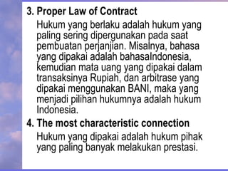 3. Proper Law of Contract
Hukum yang berlaku adalah hukum yang
paling sering dipergunakan pada saat
pembuatan perjanjian. Misalnya, bahasa
yang dipakai adalah bahasaIndonesia,
kemudian mata uang yang dipakai dalam
transaksinya Rupiah, dan arbitrase yang
dipakai menggunakan BANI, maka yang
menjadi pilihan hukumnya adalah hukum
Indonesia.
4. The most characteristic connection
Hukum yang dipakai adalah hukum pihak
yang paling banyak melakukan prestasi.
 