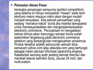 Persoalan Akses Pasar
kerangka persaingan sempurna (perfect competition)
yang selama ini hanya merupakan “hiasan” pada teori
ekonomi makro maupun mikro akan dengan mudah
menjadi kenyataan. Ada sebuah perusahaan yang
sedang “menakut-nakuti” dunia jika mereka bersepakat
untuk memasyarakatkan dan mengimplementasikan
electronic commerce. Perusahaan ini mengatakan
bahwa dirinya akan menunggu sampai dunia sudah
sedemikian tergantung pada electronic commerce
sebelum yang bersangkutan mengeluarkan produknya.
Produk tersebut adalah peluncuran sebuah situs
semacam yahoo.com atau altavista.com yang berfungsi
sebagai mesin pencari informasi (searching engine).
Katakanlah seorang ayah sedang berniat mencari dan
membeli televisi bermerk Sony, ukuran 24 inch, dan
multi-sistem.
 