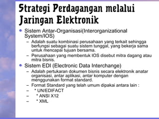 Strategi Perdagangan melalui
Jaringan Elektronik
Sistem Antar-Organisasi(Interorganizational
System/IOS)
– Adalah suatu kombinasi perusahaan yang terkait sehingga
berfungsi sebagai suatu sistem tunggal, yang bekerja sama
untuk mencapai tujuan bersama.
– Perusahaan yang membentuk IOS disebut mitra dagang atau
mitra bisnis.
Sistem EDI (Electronic Data Interchange)
– Adalah pertukaran dokumen bisnis secara elektronik anatar
organisasi, antar aplikasi, antar komputer dengan
menggunakan format standard.
– Format Standard yang telah umum dipakai antara lain :
– * UN/EDIFACT
– * ANSI X12
– * XML
 