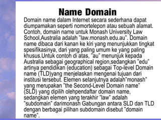 Name Domain
Domain name dalam Internet secara sederhana dapat
diumpamakan seperti nomortelepon atau sebuah alamat.
Contoh, domain name untuk Monash University Law
School,Australia adalah ”law.monash.edu.au”. Domain
name dibaca dari kanan ke kiri yang menunjukkan tingkat
spesifikasinya, dari yang paling umum ke yang paling
khusus.Untuk contoh di atas, ”au” menunjuk kepada
Australia sebagai geographical region,sedangkan ”edu”
artinya pendidikan (education) sebagai Top-level Domain
name (TLD)yang menjelaskan mengenai tujuan dari
institusi tersebut. Elemen seIanjutnya adalah”monash”
yang merupakan ”the Second-Level Domain name”
(SLD) yang dipilih olehpendaftar domain name,
sedangkan elemen yang terakhir ”law” adalah
”subdomain” darimonash Gabungan antara SLD dan TLD
dengan berbagai pilihan subdomain disebut ”domain
name”.
 