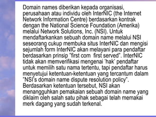 Domain names diberikan kepada organisasi,
perusahaan atau individu oleh InterNIC (the Internet
Network Information Centre) berdasarkan kontrak
dengan the National Science Foundation (Amerika)
melalui Network Solutions, Inc. (NSI). Untuk
mendaftarkankan sebuah domain name melalui NSI
seseorang cukup membuka situs InterNIC dan mengisi
sejumlah form InterNIC akan melayani para pendaftar
berdasarkan prinsip ”first com first served”. InterNIC
tidak akan memverifikasi mengenai ’hak’ pendaftar
untuk memilih satu nama tertentu, tapi pendaftar harus
menyetujui ketentuan-ketentuan yang tercantum dalam
”NSI’s domain name dispute resolution policy”.
Berdasarkan ketentuan tersebut, NSI akan
menangguhkan pemakaian sebuah domain name yang
diklaim oleh salah satu pihak sebagai telah memakai
merk dagang yang sudah terkenal.
 