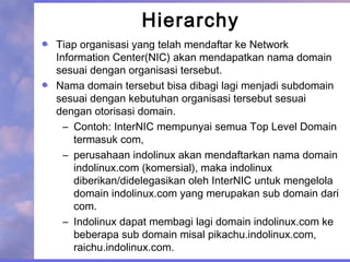 Hierarchy
Tiap organisasi yang telah mendaftar ke Network
Information Center(NIC) akan mendapatkan nama domain
sesuai dengan organisasi tersebut.
Nama domain tersebut bisa dibagi lagi menjadi subdomain
sesuai dengan kebutuhan organisasi tersebut sesuai
dengan otorisasi domain.
– Contoh: InterNIC mempunyai semua Top Level Domain
termasuk com,
– perusahaan indolinux akan mendaftarkan nama domain
indolinux.com (komersial), maka indolinux
diberikan/didelegasikan oleh InterNIC untuk mengelola
domain indolinux.com yang merupakan sub domain dari
com.
– Indolinux dapat membagi lagi domain indolinux.com ke
beberapa sub domain misal pikachu.indolinux.com,
raichu.indolinux.com.
 