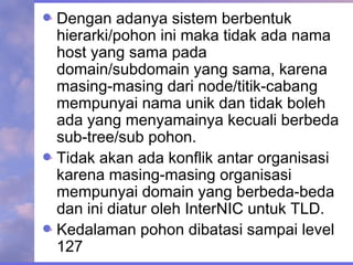Dengan adanya sistem berbentuk
hierarki/pohon ini maka tidak ada nama
host yang sama pada
domain/subdomain yang sama, karena
masing-masing dari node/titik-cabang
mempunyai nama unik dan tidak boleh
ada yang menyamainya kecuali berbeda
sub-tree/sub pohon.
Tidak akan ada konflik antar organisasi
karena masing-masing organisasi
mempunyai domain yang berbeda-beda
dan ini diatur oleh InterNIC untuk TLD.
Kedalaman pohon dibatasi sampai level
127
 