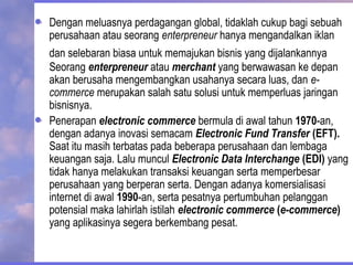 Dengan meluasnya perdagangan global, tidaklah cukup bagi sebuah
perusahaan atau seorang enterpreneur hanya mengandalkan iklan
dan selebaran biasa untuk memajukan bisnis yang dijalankannya
Seorang enterpreneur atau merchant yang berwawasan ke depan
akan berusaha mengembangkan usahanya secara luas, dan e-
commerce merupakan salah satu solusi untuk memperluas jaringan
bisnisnya.
Penerapan electronic commerce bermula di awal tahun 1970-an,
dengan adanya inovasi semacam Electronic Fund Transfer (EFT).
Saat itu masih terbatas pada beberapa perusahaan dan lembaga
keuangan saja. Lalu muncul Electronic Data Interchange (EDI) yang
tidak hanya melakukan transaksi keuangan serta memperbesar
perusahaan yang berperan serta. Dengan adanya komersialisasi
internet di awal 1990-an, serta pesatnya pertumbuhan pelanggan
potensial maka lahirlah istilah electronic commerce (e-commerce)
yang aplikasinya segera berkembang pesat.
 