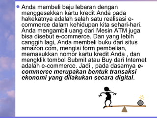 Anda membeli baju lebaran dengan
menggesekkan kartu kredit Anda pada
hakekatnya adalah salah satu realisasi e-
commerce dalam kehidupan kita sehari-hari.
Anda mengambil uang dari Mesin ATM juga
bisa disebut e-commerce. Dan yang lebih
canggih lagi, Anda membeli buku dari situs
amazon.com, mengisi form pembelian,
memasukkan nomor kartu kredit Anda , dan
mengklik tombol Submit atau Buy dari Internet
adalah e-commerce. Jadi , pada dasarnya e-
commerce merupakan bentuk transaksi
ekonomi yang dilakukan secara digital.
 