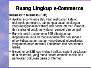 Business to business (B2B)
Aplikasi e-commerce B2B yang melibatkan katalog
elektronik, pertukaran, dan pangsa pasar pelelangan
yang menggunakan website dan portal Internet, intranet,
dan ekstranet untuk menyatukan pembeli dan penjual
Banyak portal e-commerce B2B dibangun dan
dioperasikan untuk berbagai industri oleh perusahaan
pihak ketiga marker-marker yang disebut infomediaries,
yang mana boleh mewakili konsortium dari perusahaan
utama.
E-commerce B2B juga meliputi aplikasi seperti pertukaran
data elektronis, yang mana secara otomatis melakukan
pertukaran dokumen bisnis di Internet.
Ruang Lingkup e-Commerce
 