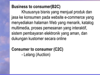 Business to consumer(B2C)
Khususnya bisnis yang menjual produk dan
jasa ke konsumen pada website e-commerce yang
menyediakan halaman Web yang menarik, katalog
multimedia, proses pemesanan yang interaktif,
sistem pembayaran elektronik yang aman, dan
dukungan kustomer secara online
Consumer to consumer (C2C)
- Lelang (Auction)
 