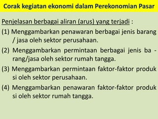 Corak kegiatan ekonomi dalam Perekonomian Pasar 
Penjelasan berbagai aliran (arus) yang terjadi : 
(1) Menggambarkan penawaran berbagai jenis barang 
/ jasa oleh sektor perusahaan. 
(2) Menggambarkan permintaan berbagai jenis ba - 
rang/jasa oleh sektor rumah tangga. 
(3) Menggambarkan permintaan faktor-faktor produk 
si oleh sektor perusahaan. 
(4) Menggambarkan penawaran faktor-faktor produk 
si oleh sektor rumah tangga. 
 