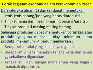 Corak kegiatan ekonomi dalam Perekonomian Pasar 
Dari interaksi aliran (1) dan (2) dapat menentukan : 
- Jenis-jenis barang/jasa yang harus diproduksi 
- Tingkat harga dari masing-masing barang/jasa tsb. 
- Tingkat produksi masing-masing barang. 
Sehingga produsen dapat menentukan corak kegiatan 
produksinya guna mencapai biaya minimum atau 
produksi maksimum → perlu memikirkan : 
- Berapakah modal yang sebaiknya digunakan 
- Berapakah & bagaimanakah tenaga kerja dan tanah 
yg sebaiknya digunakan 
- Tenaga ahli dan tenaga manajemen yang bagai - 
manakah diperlukan. 
 