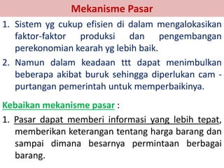 Mekanisme Pasar 
1. Sistem yg cukup efisien di dalam mengalokasikan 
faktor-faktor produksi dan pengembangan 
perekonomian kearah yg lebih baik. 
2. Namun dalam keadaan ttt dapat menimbulkan 
beberapa akibat buruk sehingga diperlukan cam - 
purtangan pemerintah untuk memperbaikinya. 
Kebaikan mekanisme pasar : 
1. Pasar dapat memberi informasi yang lebih tepat, 
memberikan keterangan tentang harga barang dan 
sampai dimana besarnya permintaan berbagai 
barang. 
 