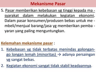 Mekanisme Pasar 
5. Pasar memberikan kebebasan yg tinggi kepada ma - 
syarakat dalam melakukan kegiatan ekonomi. 
Dalam pasar konsumen/produsen bebas untuk me - 
mbeli/menjual barang/jasa yg memberikan pemba - 
yaran yang paling menguntungkan. 
Kelemahan mekanisme pasar : 
1. Kebebasan yg tidak terbatas menindas golongan-go 
longan lemah (minoritas) → adanya persaingan 
yg sangat bebas. 
2. Kegiatan ekonomi sangat tidak stabil keadaannya. 
 