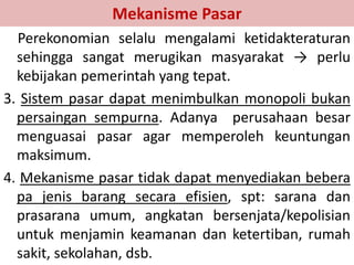 Mekanisme Pasar 
Perekonomian selalu mengalami ketidakteraturan 
sehingga sangat merugikan masyarakat → perlu 
kebijakan pemerintah yang tepat. 
3. Sistem pasar dapat menimbulkan monopoli bukan 
persaingan sempurna. Adanya perusahaan besar 
menguasai pasar agar memperoleh keuntungan 
maksimum. 
4. Mekanisme pasar tidak dapat menyediakan bebera 
pa jenis barang secara efisien, spt: sarana dan 
prasarana umum, angkatan bersenjata/kepolisian 
untuk menjamin keamanan dan ketertiban, rumah 
sakit, sekolahan, dsb. 
 