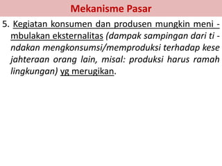 Mekanisme Pasar 
5. Kegiatan konsumen dan produsen mungkin meni - 
mbulakan eksternalitas (dampak sampingan dari ti - 
ndakan mengkonsumsi/memproduksi terhadap kese 
jahteraan orang lain, misal: produksi harus ramah 
lingkungan) yg merugikan. 
 
