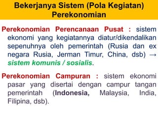 Bekerjanya Sistem (Pola Kegiatan) 
Perekonomian 
Perekonomian Perencanaan Pusat : sistem 
ekonomi yang kegiatannya diatur/dikendalikan 
sepenuhnya oleh pemerintah (Rusia dan ex 
negara Rusia, Jerman Timur, China, dsb) → 
sistem komunis / sosialis. 
Perekonomian Campuran : sistem ekonomi 
pasar yang disertai dengan campur tangan 
pemerintah (Indonesia, Malaysia, India, 
Filipina, dsb). 
 