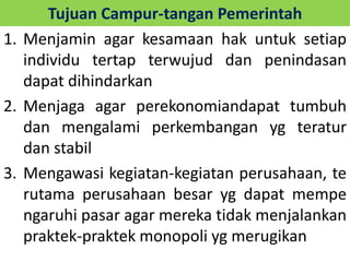 Tujuan Campur-tangan Pemerintah 
1. Menjamin agar kesamaan hak untuk setiap 
individu tertap terwujud dan penindasan 
dapat dihindarkan 
2. Menjaga agar perekonomiandapat tumbuh 
dan mengalami perkembangan yg teratur 
dan stabil 
3. Mengawasi kegiatan-kegiatan perusahaan, te 
rutama perusahaan besar yg dapat mempe 
ngaruhi pasar agar mereka tidak menjalankan 
praktek-praktek monopoli yg merugikan 
 