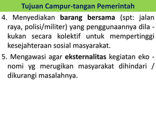 Tujuan Campur-tangan Pemerintah 
4. Menyediakan barang bersama (spt: jalan 
raya, polisi/militer) yang penggunaannya dila - 
kukan secara kolektif untuk mempertinggi 
kesejahteraan sosial masyarakat. 
5. Mengawasi agar eksternalitas kegiatan eko - 
nomi yg merugikan masyarakat dihindari / 
dikurangi masalahnya. 
 