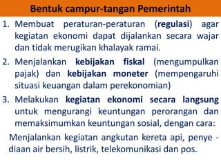 Bentuk campur-tangan Pemerintah 
1. Membuat peraturan-peraturan (regulasi) agar 
kegiatan ekonomi dapat dijalankan secara wajar 
dan tidak merugikan khalayak ramai. 
2. Menjalankan kebijakan fiskal (mengumpulkan 
pajak) dan kebijakan moneter (mempengaruhi 
situasi keuangan dalam perekonomian) 
3. Melakukan kegiatan ekonomi secara langsung 
untuk mengurangi keuntungan perorangan dan 
memaksimumkan keuntungan sosial, dengan cara: 
Menjalankan kegiatan angkutan kereta api, penye - 
diaan air bersih, listrik, telekomunikasi dan pos. 
 