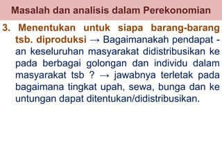 Masalah dan analisis dalam Perekonomian 
3. Menentukan untuk siapa barang-barang 
tsb. diproduksi → Bagaimanakah pendapat - 
an keseluruhan masyarakat didistribusikan ke 
pada berbagai golongan dan individu dalam 
masyarakat tsb ? → jawabnya terletak pada 
bagaimana tingkat upah, sewa, bunga dan ke 
untungan dapat ditentukan/didistribusikan. 
 