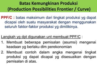 Batas Kemungkinan Produksi 
(Production Possibilities Frontier / Curve) 
PPF/C : batas maksimum dari tingkat produksi yg dapat 
dicapai oleh suatu masyarakat dengan menggunakan 
seluruh faktor-faktor produksi yg dimilikinya. 
Langkah yg dpt digunakan unt membuat PPF/C : 
1. Membuat beberapa pemisalan (asumsi) mengenai 
keadaan yg berlaku dlm perekonomian 
2. Membuat contoh dalam angka mengenai tingkat 
produksi yg dapat dicapai yg disesuaikan dengan 
pemisalan di atas. 
 