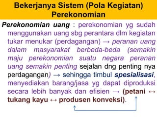 Bekerjanya Sistem (Pola Kegiatan) 
Perekonomian 
Perekonomian uang : perekonomian yg sudah 
menggunakan uang sbg perantara dlm kegiatan 
tukar menukar (perdagangan) → peranan uang 
dalam masyarakat berbeda-beda (semakin 
maju perekonomian suatu negara peranan 
uang semakin penting sejalan dng penting nya 
perdagangan) → sehingga timbul spesialisasi, 
menyediakan barang/jasa yg dapat diproduksi 
secara lebih banyak dan efisien → (petani ↔ 
tukang kayu ↔ produsen konveksi). 
 