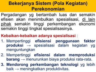 Bekerjanya Sistem (Pola Kegiatan) 
Perekonomian 
Pergadangan yg bertambah luas dan semakin 
efisien akan menimbulkan spesialisasi, di lain 
pihak semakin tinggi perkembangan ekonomi 
semakin tinggi tingkat spesialisasinya. 
Kebaikan-kebaikan adanya spesialisasi : 
1. Mempertinggi efisiensi penggunaan faktor 
produksi → spesialisasi dalam kegiatan yg 
menguntungkan 
2. Mempertinggi efisiensi dalam memproduksi 
barang → menurunkan biaya produksi rata-rata. 
3. Mendorong perkembangan teknologi yg lebih 
baik → meningkatkan produktivitas. 
 