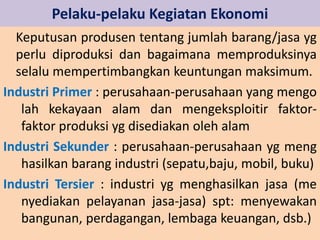 Pelaku-pelaku Kegiatan Ekonomi 
Keputusan produsen tentang jumlah barang/jasa yg 
perlu diproduksi dan bagaimana memproduksinya 
selalu mempertimbangkan keuntungan maksimum. 
Industri Primer : perusahaan-perusahaan yang mengo 
lah kekayaan alam dan mengeksploitir faktor-faktor 
produksi yg disediakan oleh alam 
Industri Sekunder : perusahaan-perusahaan yg meng 
hasilkan barang industri (sepatu,baju, mobil, buku) 
Industri Tersier : industri yg menghasilkan jasa (me 
nyediakan pelayanan jasa-jasa) spt: menyewakan 
bangunan, perdagangan, lembaga keuangan, dsb.) 
 