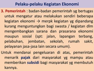 Pelaku-pelaku Kegiatan Ekonomi 
3. Pemerintah : badan-badan pemerintah yg bertugas 
untuk mengatur atau melakukan sendiri beberapa 
kegiatan ekonomi → merpk kegiatan yg dipandang 
kurang menguntungkan bagi swasta / kegiatan dlm 
mengembangkan sarana dan prasarana ekonomi 
maupun sosial (spt: jalan, lapangan terbang, 
pelabuhan, jembatan, sekolah, rumah sakit, 
pelayanan jasa-jasa lain secara umum). 
Untuk mendanai pengeluaran di atas, pemerintah 
menarik pajak dari masyarakat yg mampu atau 
memberikan subsidi bagi masyarakat yg membutuh 
kannya. 
 
