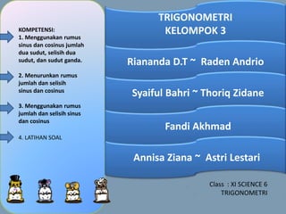 KOMPETENSI:
1. Menggunakan rumus
sinus dan cosinus jumlah
dua sudut, selisih dua
sudut, dan sudut ganda.
2. Menurunkan rumus
jumlah dan selisih
sinus dan cosinus
3. Menggunakan rumus
jumlah dan selisih sinus
dan cosinus
TRIGONOMETRI
KELOMPOK 3
Riananda D.T ~ Raden Andrio
Syaiful Bahri ~ Thoriq Zidane
Fandi Akhmad
Annisa Ziana ~ Astri Lestari
4. LATIHAN SOAL
Class : XI SCIENCE 6
TRIGONOMETRI
 