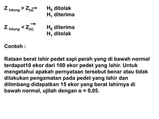 Z hitung > Z(α) H0 ditolak
H1 diterima
Z hitung < Z(α) H0 diterima
H1 ditolak
Contoh :
Rataan berat lahir pedet sapi perah yang di bawah normal
terdapat10 ekor dari 100 ekor pedet yang lahir. Untuk
mengetahui apakah pernyataan tersebut benar atau tidak
dilakukan pengamatan pada pedet yang lahir dan
ditimbang didapatkan 15 ekor yang berat lahirnya di
bawah normal, ujilah dengan α = 0,05.
 
