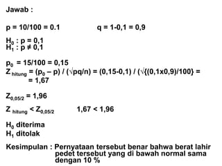 Jawab :
p = 10/100 = 0.1 q = 1-0,1 = 0,9
H0 : p = 0,1
H1 : p ≠ 0,1
p0 = 15/100 = 0,15
Z hitung = (p0 – p) / (√pq/n) = (0,15-0,1) / (√{(0,1x0,9)/100} =
= 1,67
Z0,05/2 = 1,96
Z hitung < Z0,05/2 1,67 < 1,96
H0 diterima
H1 ditolak
Kesimpulan : Pernyataan tersebut benar bahwa berat lahir
pedet tersebut yang di bawah normal sama
dengan 10 %
 