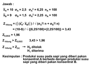 Jawab :
_
xA = 10 σA = 2,5 σA
2 = 6,25 nA = 100
_
xB = 9 σB = 1,5 σA
2 = 2,25 nA = 100
_ _
Z hitung = (│(xA- xB)│) / √ (σA
2/ n + σB
2/ n)
= (10-9) / √ {(6,25/100)+(2,25/100)} = 3,43
Z0,05/2 = 1,96
Z hitung > Z0,05/2 3,43 > 1,96
Z hitung > Z(α) H0 ditolak
H1 diterima
Kesimpulan : Produksi susu pada sapi yang diberi pakan
konsentrat A berbeda dengan produksi susu
sapi yang diberi pakan konsentrat B.
 