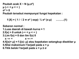 Peubah acak X ~ N (μ,σ²)
μ (-∞ < μ < ∞ )
σ² > 0
Peubah tersebut mempunyai fungsi kepekatan :
f (X) = ( 1 / √ 2 π σ² ) exp(- ½ σ² (x-μ) ………(1)
Sebaran normal :
1.Luas daerah di bawah kurva = 1
2.f(x) > 0 untuk (-∞ < μ < ∞ )
3.Lim f(x) = 0 dan lim f(x) 0
x ∞ x -∞
4.f{(x)+ μ} = f {(x)- μ} atau kepekatan setangkup disekitar μ
5.Nilai maksimum f terjadi pada x = μ
6.Titik belok f terjadi pada x = μ ± σ
 