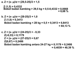 a. Z = (x- μ)/σ = (29,5-25)/3 = 1,5
Z (1,5) = 0,4332
Bobot badan kambing > 29,5 kg = 0,5-0,4332 = 0,0668
= 6,68 %
b. Z = (x- μ)/σ = (28-25)/3 = 1,0
Z (1,0) = 0,3413
Bobot badan kambing < 28 kg = 0,5 + 0,3413 = 0,8413
= 84,13 %
c. Z = (x- μ)/σ = (24-25)/3 = - 0,33
Z(-0,33) = 0,1179
Z = (x- μ)/σ = (27-25)/3 = 0,67
Z(0,67) = 0,2486
Bobot badan kambing antara 24-27 kg = 0,1179 + 0,2486
= 0,4039 = 40,39 %
 