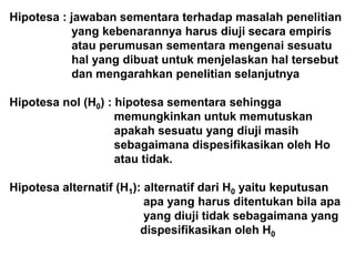 Hipotesa : jawaban sementara terhadap masalah penelitian
yang kebenarannya harus diuji secara empiris
atau perumusan sementara mengenai sesuatu
hal yang dibuat untuk menjelaskan hal tersebut
dan mengarahkan penelitian selanjutnya
Hipotesa nol (H0) : hipotesa sementara sehingga
memungkinkan untuk memutuskan
apakah sesuatu yang diuji masih
sebagaimana dispesifikasikan oleh Ho
atau tidak.
Hipotesa alternatif (H1): alternatif dari H0 yaitu keputusan
apa yang harus ditentukan bila apa
yang diuji tidak sebagaimana yang
dispesifikasikan oleh H0
 