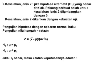 2.Kesalahan jenis 2 : jika hipotesa alternatif (H1) yang benar
ditolak. Peluang berbuat salah untuk
kesalahan jenis 2 dilambangkan
dengan β.
Kesalahan jenis 2 dikaitkan dengan kekuatan uji.
Pengujian hipotesa dengan sebaran normal baku
Pengujian nilai tengah = rataan
_
Z = (x - μ)/(σ/√n)
H0 : μ = μ0
H1 : μ ≠ μ0
Jika H0 benar, maka kaidah keputusannya adalah :
 