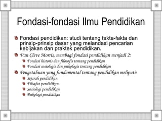 Fondasi-fondasi Ilmu Pendidikan
Fondasi pendidikan: studi tentang fakta-fakta dan
prinsip-prinsip dasar yang melandasi pencarian
kebijakan dan praktek pendidikan.
Van Cleve Morris, membagi fondasi pendidikan menjadi 2:
Fondasi historis dan filosofis tentang pendidikan
Fondasi sosiologis dan psikologis tentang pendidikan

Pengetahuan yang fundamental tentang pendidikan meliputi:
Sejarah pendidikan
Filsafat pendidikan
Sosiologi pendidikan
Psikologi pendidikan

 