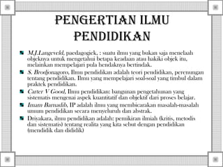 Pengertian ilmu
Pendidikan
M.J.Langeveld, paedagogiek, : suatu ilmu yang bukan saja menelaah
objeknya untuk mengetahui betapa keadaan atau hakiki objek itu,
melainkan mempelajari pula hendaknya bertindak.
S. Brodjonagoro, Ilmu pendidikan adalah teori pendidikan, perenungan
tentang pendidikan. Ilmu yang mempelajari soal-soal yang timbul dalam
praktek pendidikan.
Carter V Good, Ilmu pendidikan: bangunan pengetahunan yang
sistematis mengenai aspek kuantitatif dan objektif dari proses belajar.
Imam Barnadib, IP adalah ilmu yang membicarakan masalah-masalah
umum pendidikan secara menyeluruh dan abstrak.
Driyakara, ilmu pendidikan adalah: pemikiran ilmiah (kritis, metodis
dan sistematis) tentang realita yang kita sebut dengan pendidikan
(mendidik dan dididik)

 