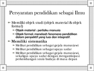 Persyaratan pendidikan sebagai Ilmu
Me miliki obje k s tudi (obje k ma te ria l & obje k
forma l)
Objek material : perilaku manusia
Objek formal: menelaah fenomena pendidikan
dalam perspektif yang luas dan integratif.

Memiliki sistematika
Me liha t pe ndidika n s e ba ga i ge ja la ma nus ia wi
Me liha t pe ndidika n s e ba ga i upa ya s a da r
Me liha t pe ndidika n s e ba ga i ge ja la ma nus ia wi,
s e ka ligus upa ya s a da r de nga n me nga ntis ipa s i
pe rke mba nga n s os io buda ya di ma s a de pa n

 