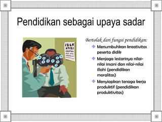 Pendidikan sebagai upaya sadar
Bertolak dari fungsi pendidikan:
Menumbuhkan kreativitas
peserta didik
Menjaga lestarinya nilainilai insani dan nilai-nilai
illahi (pendidikan
moralitas)
Menyiapkan tenaga kerja
produktif (pendidikan
produktivitas)

 