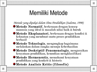 Memiliki Metode
Metode yang dipakai dalam Ilmu Pendidikan (Sudomo, 1990)
Metode Normatif, berkenaan dengan konsep
manusia yang ideal & masalah nilai baik & buruk
Metode Eksplanatori , berkenaan dengan kondisi &
kekuatan yang membuat suatu proses pendidikan
berhasil
Metode Teknologis , mengungkap bagaimana
melakukan dalam rangka menuju keberhasilan
Metode Deskriptif-Fenomenologis , menguraikan
kenyataan pendidikan, kemudian mengklasifikasi
Metode Hermeneutis , memahami kenyataan
pendidikan yang konkrit & historis
Metode Analisis Kritis (filosofis)

 