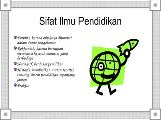 Sifat Ilmu Pendidikan
Empiris, karena objeknya dijumpai
dalam dunia pengalaman
Rokhaniah, karena bertujuan
membawa ke arah manusia yang
berbudaya
Normatif, berdasar pemilihan
Historis, memberikan uraian teoritis
tentang sistem pendidikan sepanjang
jaman
Praktis

 