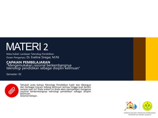 MATERI 2Mata Kuliah: Landasan Teknologi Pendidikan
Dosen Pengampu: Dr. Eveline Siregar, M.Pd
CAPAIAN PEMBELAJARAN
“Mengemukakan rasional berkembangnya
teknologi pendidikan sebagai disiplin keilmuan”
Semester: 02
Tahukah anda bahwa Teknologi Pendidikan hadir dan dibangun
dari berbagai macam bidang keilmuan lainnya hingga kuat berdiri
sampai saat ini? Pada materi ini Anda akan mempelajari mengenai
rasional berkembangnya teknologi pendidikan sebagai disiplin
keilmuan.
Selamat belajar..
KURIKULUM DAN TEKNOLOGI PENDIDIKAN
UNIVERSITAS NEGERI JAKARTA
 