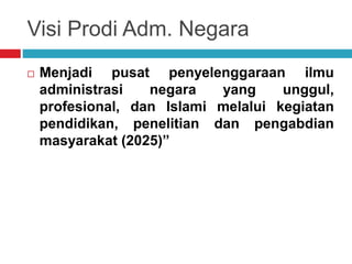 Visi Prodi Adm. Negara
 Menjadi pusat penyelenggaraan ilmu
administrasi negara yang unggul,
profesional, dan Islami melalui kegiatan
pendidikan, penelitian dan pengabdian
masyarakat (2025)”
 