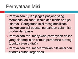 Pernyataan Misi
 Pernyataan tujuan jangka panjang yang
membedakan suatu bisnis dari bisnis serupa
lainnya. Pernyataan misi mengidentifikasi
lingkup operasi-operasi persahaan dalam hal
produk dan pasar
 Pernyataan misi menjawab pertanyaan dasar
yang dihadapi oleh semua perencana strategi
(apakah bisnis kita?)
 Pernyataan misi mencerminkan nilai-nilai dan
prioritas sutatu organisasi
 