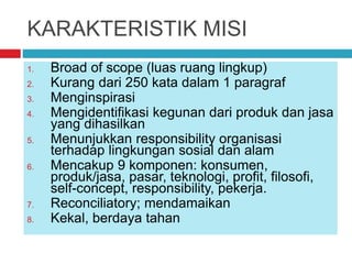 KARAKTERISTIK MISI
1. Broad of scope (luas ruang lingkup)
2. Kurang dari 250 kata dalam 1 paragraf
3. Menginspirasi
4. Mengidentifikasi kegunan dari produk dan jasa
yang dihasilkan
5. Menunjukkan responsibility organisasi
terhadap lingkungan sosial dan alam
6. Mencakup 9 komponen: konsumen,
produk/jasa, pasar, teknologi, profit, filosofi,
self-concept, responsibility, pekerja.
7. Reconciliatory; mendamaikan
8. Kekal, berdaya tahan
 