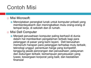 Contoh Misi
 Misi Microsoft:
 Menciptakan perangkat lunak untuk komputer pribadi yang
memberdayakanh dan meningkatkan mutu orang-orang di
tempat kerja, di sekolah dan di rumah.
 Misi Dell Computer
 Menjadi perusahaan komputer paling berhasil di dunia
dalam hal memberikan pengalaman terbaik bagi para
pelanggan di pasar yang kami layani. Dell berusahan
memenuhi harapan para pelanggan terhadap mutu terbaik;
teknologi unggul; penentuan harga yang kompetitif,
tanggung jawab perorangan dan perusahaan; pelayanan
dan dukungan terbaik; kemampuan penyesuaian yang
luwes; kewargaan korporat yang baik; dan kestabilan
finansial
 