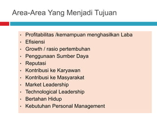 Area-Area Yang Menjadi Tujuan
• Profitabilitas /kemampuan menghasilkan Laba
• Efisiensi
• Growth / rasio pertembuhan
• Penggunaan Sumber Daya
• Reputasi
• Kontribusi ke Karyawan
• Kontribusi ke Masyarakat
• Market Leadership
• Technological Leadership
• Bertahan Hidup
• Kebutuhan Personal Management
 