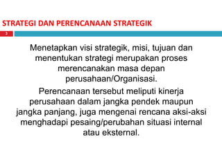 STRATEGI DAN PERENCANAAN STRATEGIK
Menetapkan visi strategik, misi, tujuan dan
menentukan strategi merupakan proses
merencanakan masa depan
perusahaan/Organisasi.
Perencanaan tersebut meliputi kinerja
perusahaan dalam jangka pendek maupun
jangka panjang, juga mengenai rencana aksi-aksi
menghadapi pesaing/perubahan situasi internal
atau eksternal.
3
 